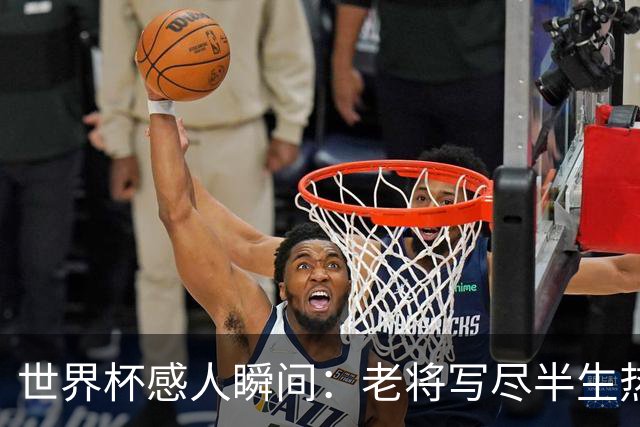 世界杯感人瞬间：老将写尽半生热爱 赛场内外藏着温暖