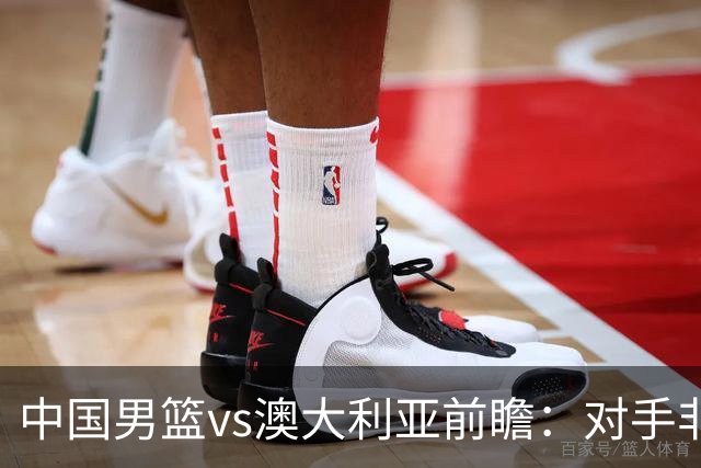 中国男篮vs澳大利亚前瞻：对手非最强阵，男篮磨合阵容是首要目标