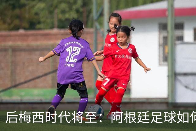 后梅西时代将至：阿根廷足球如何在传奇阴影中开启新篇章？