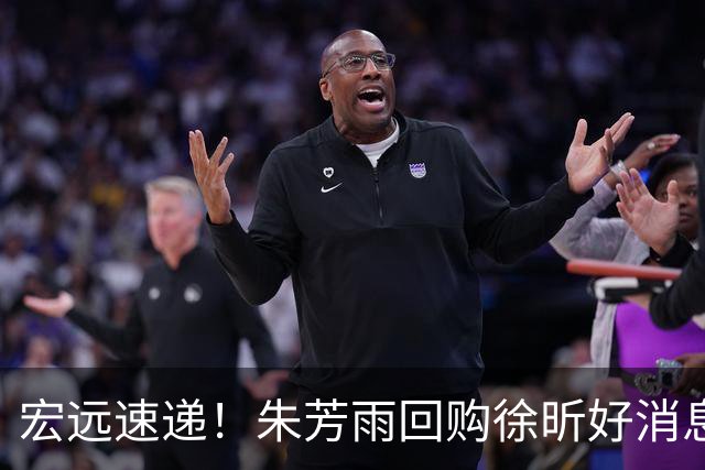 宏远速递！朱芳雨回购徐昕好消息，内线或迎强援，王洪泽打出惊喜
