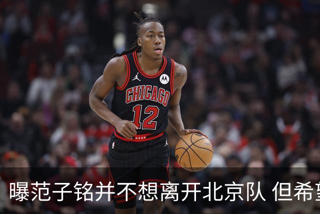 曝范子铭并不想离开北京队 但希望有球打不想待废