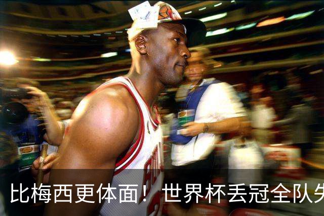 比梅西更体面！世界杯丢冠全队失控，唯有一人赢得全世界尊重