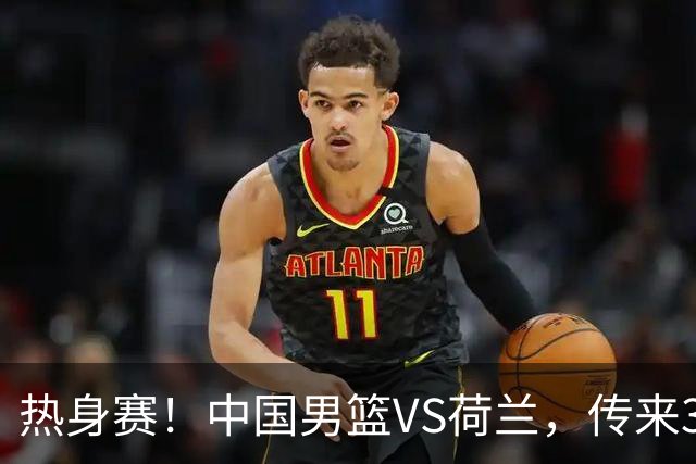热身赛！中国男篮VS荷兰，传来3好消息和1坏消息，杨瀚森确定出战