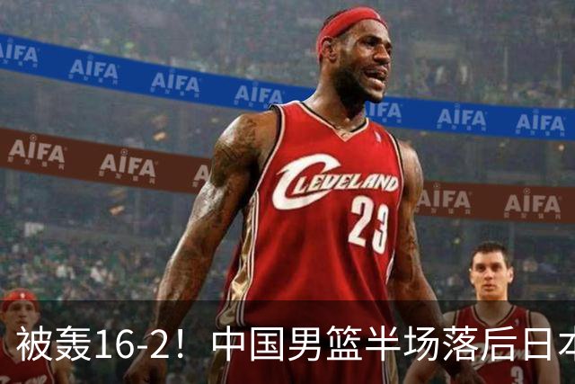 被轰16-2！中国男篮半场落后日本10分：贺希宁10分 杨瀚森5分2犯规
