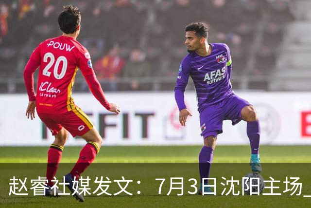 赵睿社媒发文：7月3日沈阳主场 一起为中国队加油，硬仗就得来硬的