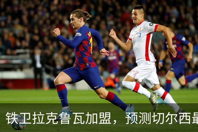 铁卫拉克鲁瓦加盟，预测切尔西最强首发阵容，全方位解析球队实力