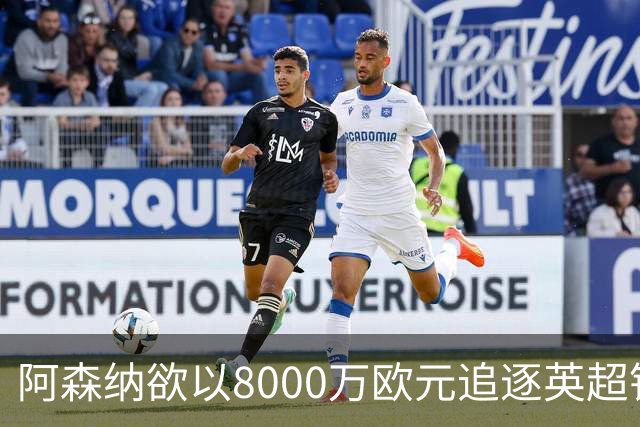 阿森纳欲以8000万欧元追逐英超银靴，西甲明星或将加盟