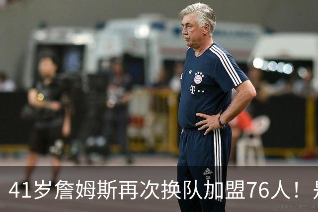 41岁詹姆斯再次换队加盟76人！是封神终章还是“抱团之王”最后的掩饰？