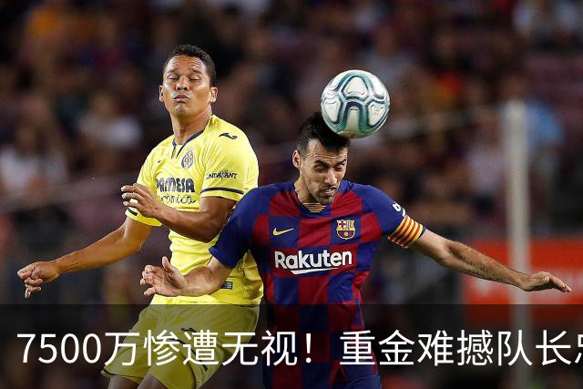 7500万惨遭无视！重金难撼队长忠心，阿森纳引援计划为何接连碰壁
