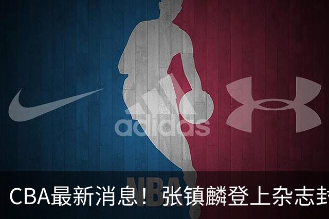 CBA最新消息！张镇麟登上杂志封面，山东欲内外线补强，广厦续约两大锋线