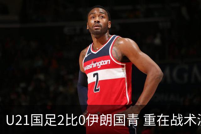 U21国足2比0伊朗国青 重在战术演练 第二场难度更大